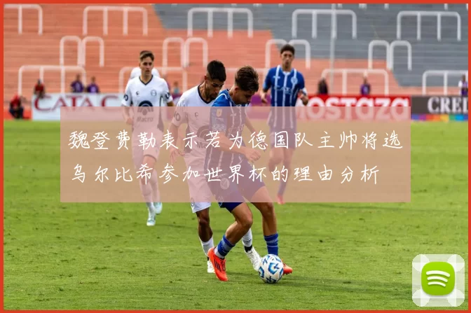 魏登费勒表示若为德国队主帅将选乌尔比希参加世界杯的理由分析