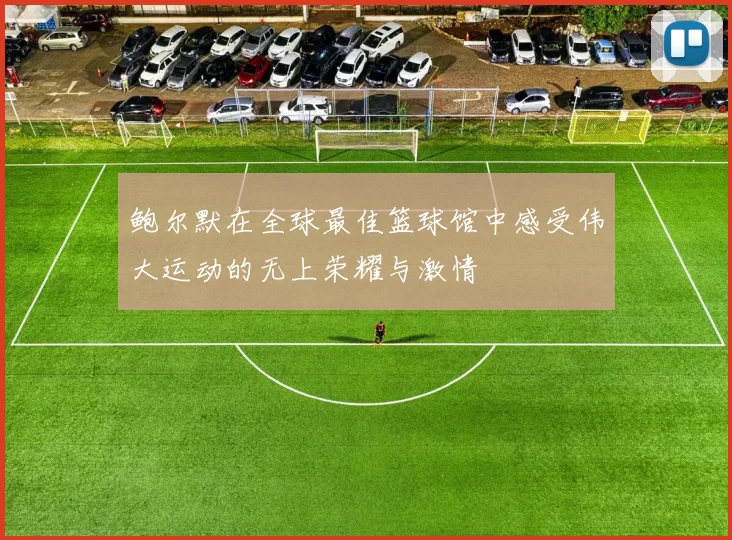 鲍尔默在全球最佳篮球馆中感受伟大运动的无上荣耀与激情