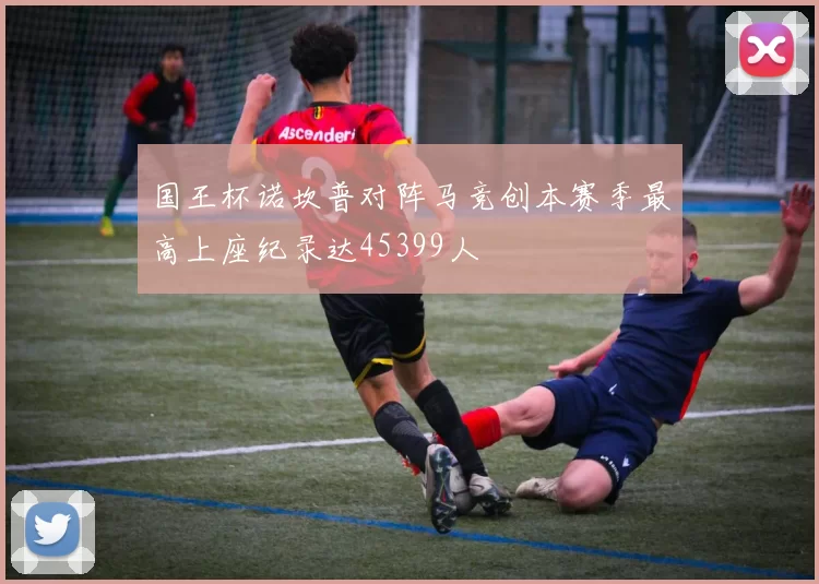 国王杯诺坎普对阵马竞创本赛季最高上座纪录达45399人