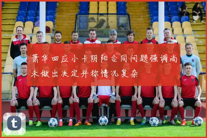 萧华回应小卡阴阳合同问题强调尚未做出决定并称情况复杂
