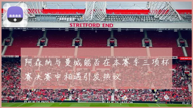阿森纳与曼城能否在本赛季三项杯赛决赛中相遇引发热议