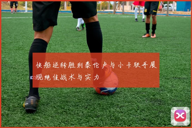 快船逆转胜利泰伦卢与小卡联手展现绝佳战术与实力