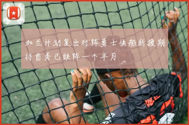 加兰计划复出对阵勇士快船新援期待首秀已缺阵一个半月