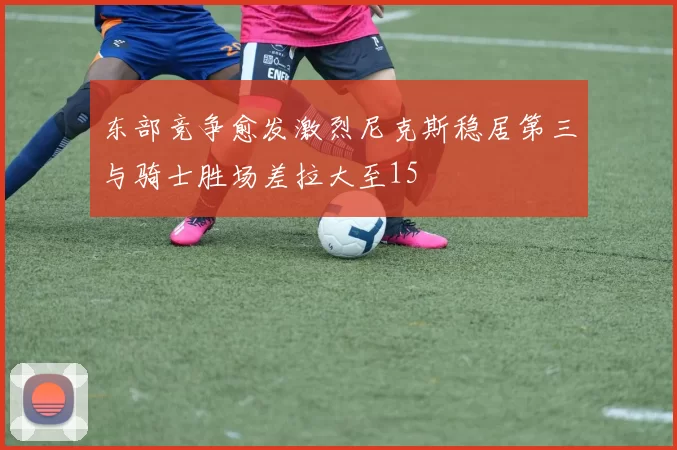 东部竞争愈发激烈尼克斯稳居第三与骑士胜场差拉大至15