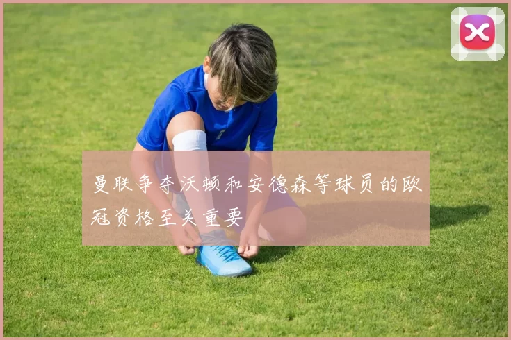 曼联争夺沃顿和安德森等球员的欧冠资格至关重要