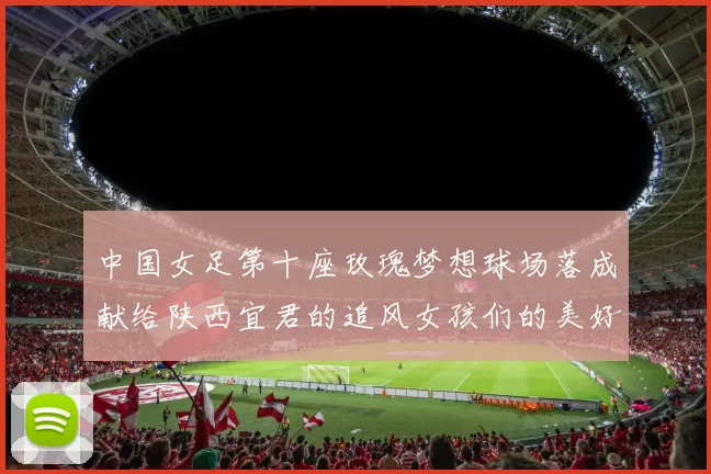 中国女足第十座玫瑰梦想球场落成献给陕西宜君的追风女孩们的美好祝福