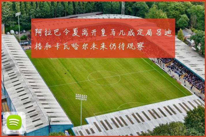 阿拉巴今夏离开皇马几成定局吕迪格和卡瓦哈尔未来仍待观察