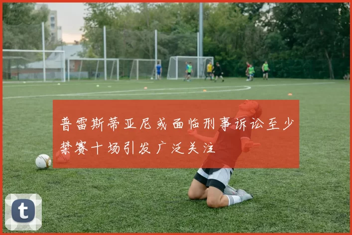 普雷斯蒂亚尼或面临刑事诉讼至少禁赛十场引发广泛关注