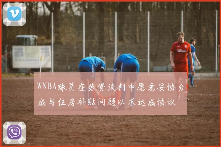 WNBA球员在劳资谈判中愿意妥协分成与住房补贴问题以求达成协议