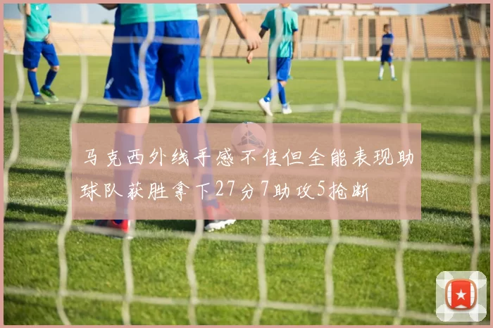 马克西外线手感不佳但全能表现助球队获胜拿下27分7助攻5抢断