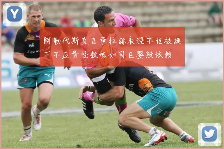 阿勒代斯直言萨拉赫表现不佳被换下不应责怪教练如同巨婴般依赖