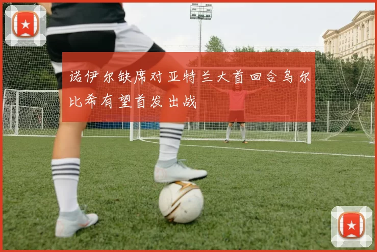 诺伊尔缺席对亚特兰大首回合乌尔比希有望首发出战