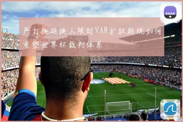 严打拖延换人限时VAR扩权新规如何重塑世界杯裁判体系