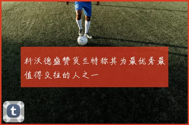 科沃德盛赞莫兰特称其为最优秀最值得交往的人之一