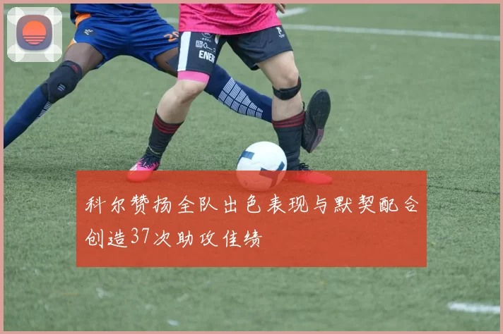 科尔赞扬全队出色表现与默契配合创造37次助攻佳绩