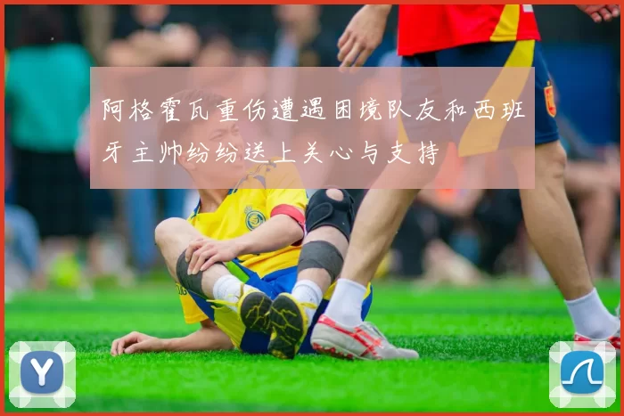 阿格霍瓦重伤遭遇困境队友和西班牙主帅纷纷送上关心与支持