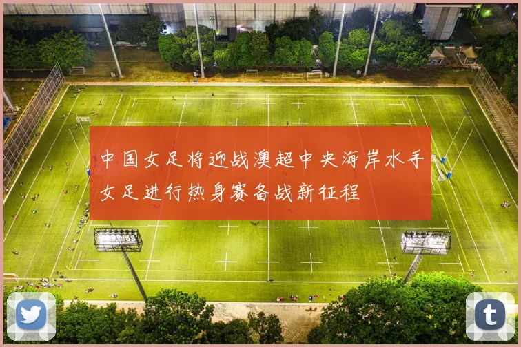 中国女足将迎战澳超中央海岸水手女足进行热身赛备战新征程