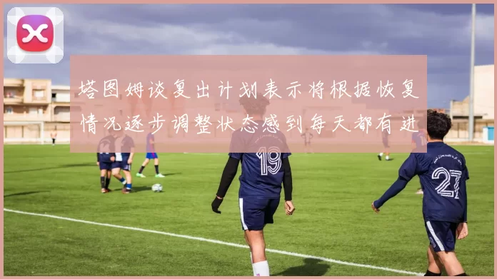 塔图姆谈复出计划表示将根据恢复情况逐步调整状态感到每天都有进步