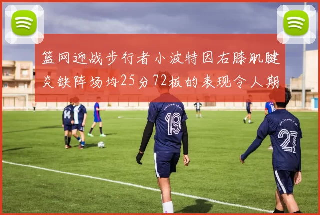 篮网迎战步行者小波特因右膝肌腱炎缺阵场均25分72板的表现令人期待