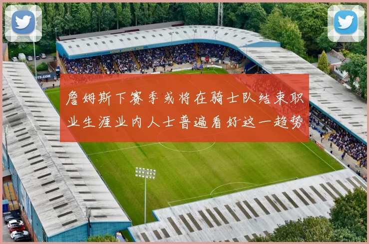 詹姆斯下赛季或将在骑士队结束职业生涯业内人士普遍看好这一趋势