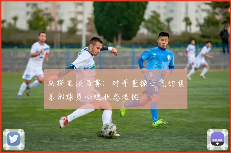 纳斯里谈马赛：对手重振士气的俱乐部球员心理状态堪忧