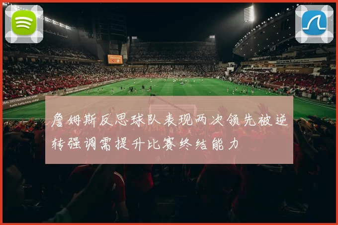 詹姆斯反思球队表现两次领先被逆转强调需提升比赛终结能力