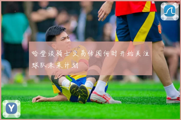 哈登谈骑士交易传闻何时开始关注球队未来计划