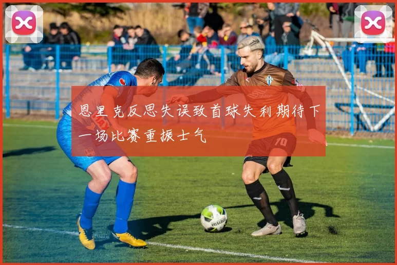 恩里克反思失误致首球失利期待下一场比赛重振士气