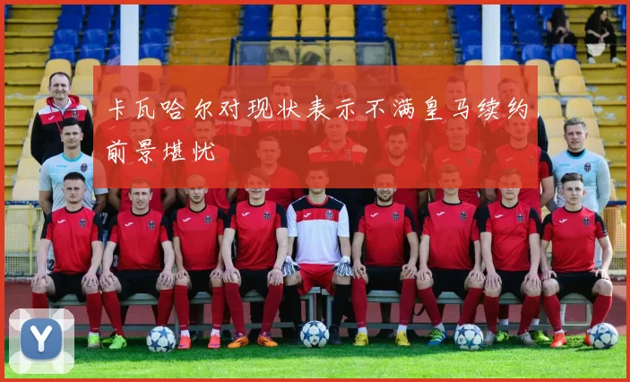 卡瓦哈尔对现状表示不满皇马续约前景堪忧