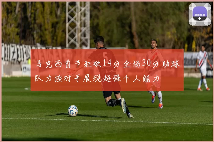 马克西首节狂砍14分全场30分助球队力挫对手展现超强个人能力
