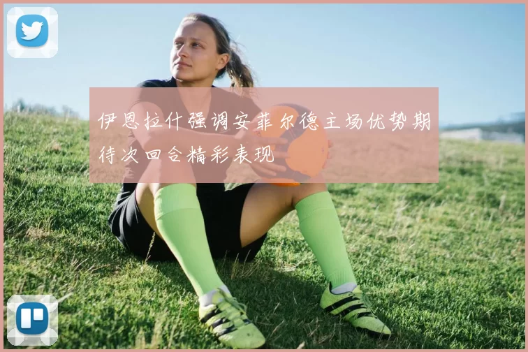 伊恩拉什强调安菲尔德主场优势期待次回合精彩表现