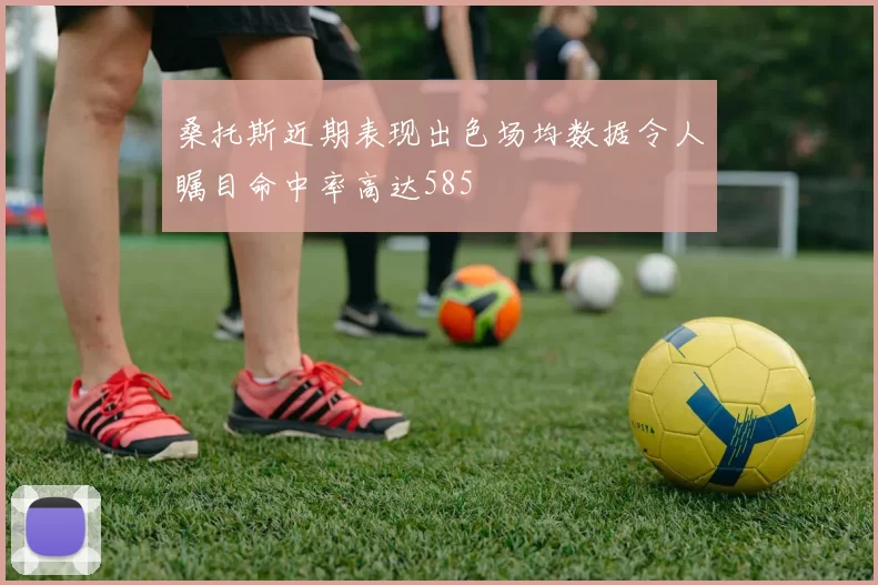 桑托斯近期表现出色场均数据令人瞩目命中率高达585