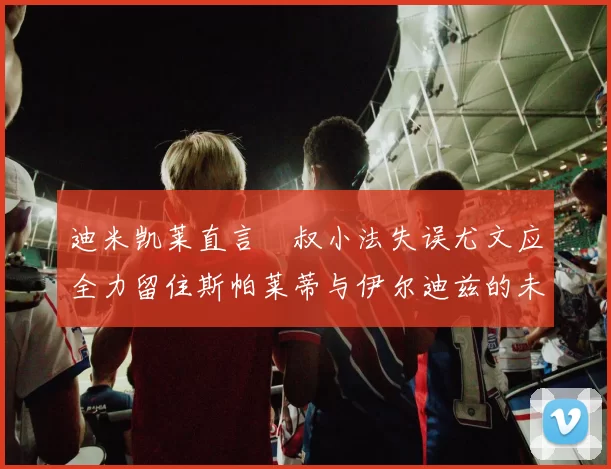 迪米凯莱直言囧叔小法失误尤文应全力留住斯帕莱蒂与伊尔迪兹的未来分析