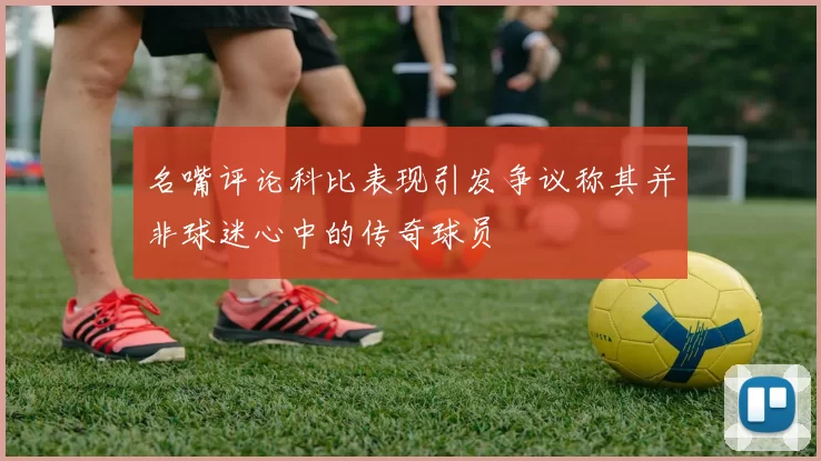 名嘴评论科比表现引发争议称其并非球迷心中的传奇球员