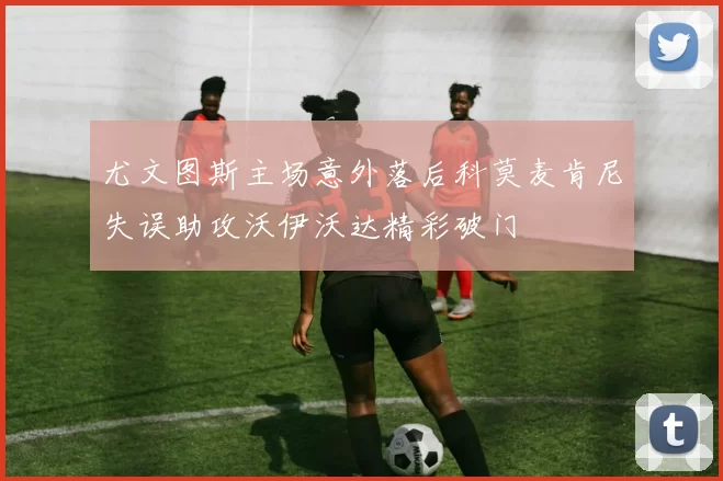 尤文图斯主场意外落后科莫麦肯尼失误助攻沃伊沃达精彩破门