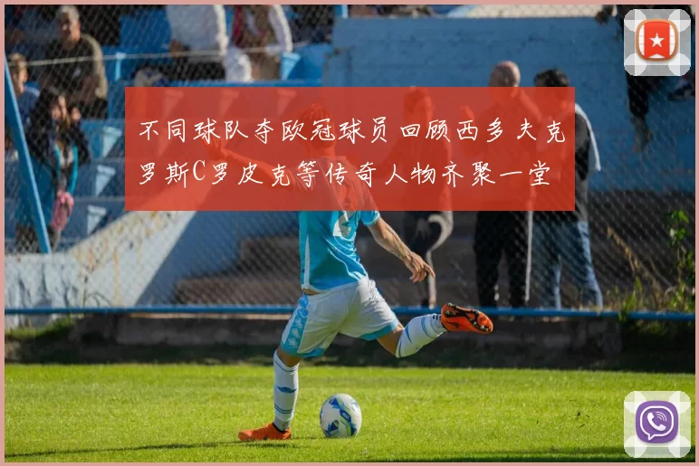 不同球队夺欧冠球员回顾西多夫克罗斯C罗皮克等传奇人物齐聚一堂