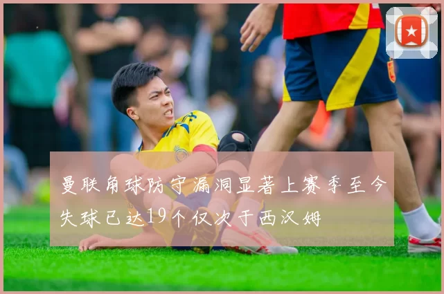 曼联角球防守漏洞显著上赛季至今失球已达19个仅次于西汉姆
