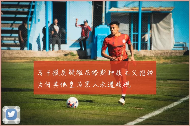 马卡报质疑维尼修斯种族主义指控为何其他皇马黑人未遭歧视