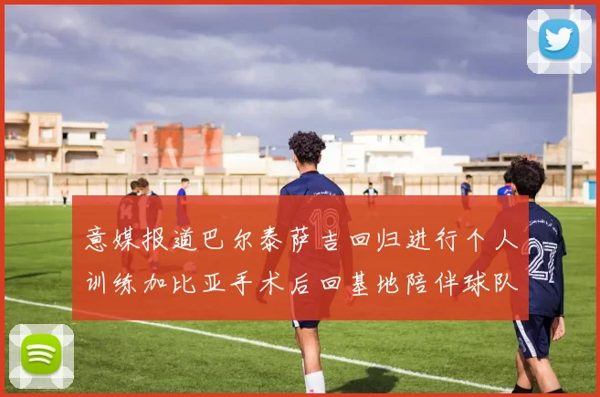 意媒报道巴尔泰萨吉回归进行个人训练加比亚手术后回基地陪伴球队恢复状态