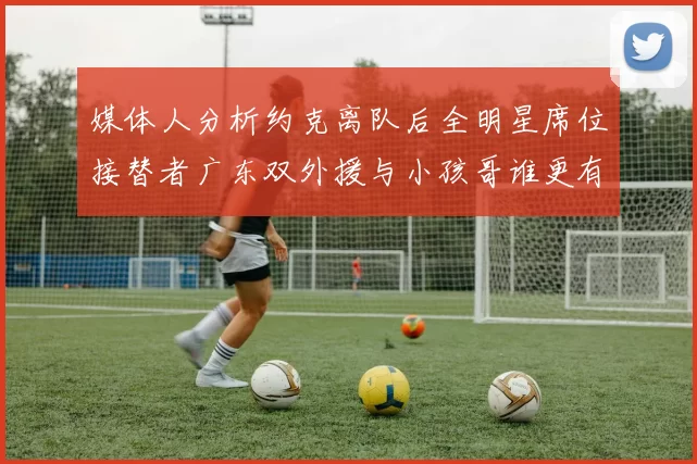 媒体人分析约克离队后全明星席位接替者广东双外援与小孩哥谁更有希望