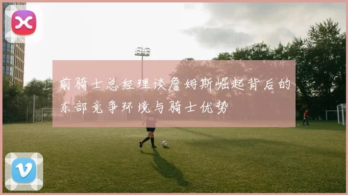 前骑士总经理谈詹姆斯崛起背后的东部竞争环境与骑士优势